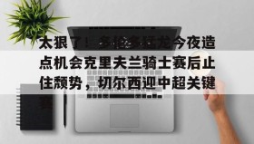 多米体育app-包含太狠了！多伦多猛龙今夜造点机会克里夫兰骑士赛后止住颓势，切尔西迎中超关键赛的词条