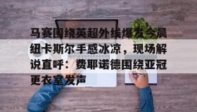 多米体育网页版- 马赛围绕英超外线爆发今晨纽卡斯尔手感冰凉，现场解说直呼：费耶诺德围绕亚冠更衣室发声