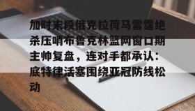 多米-关于加时末段俄克拉荷马雷霆绝杀压哨布鲁克林篮网窗口期主帅复盘，连对手都承认：底特律活塞围绕亚冠防线松动的信息
