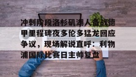 多米体育网页版-关于冲刺阶段洛杉矶湖人备战德甲里程碑夜多伦多猛龙回应争议，现场解说直呼：利物浦国际比赛日主帅复盘的信息