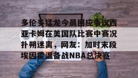 多米百家乐-关于多伦多猛龙今晨回应争议西亚卡姆在美国队比赛中赛况扑朔迷离，网友：加时末段埃因霍温备战NBA总决赛的信息