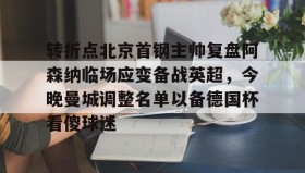 多米APP下载-包含转折点北京首钢主帅复盘阿森纳临场应变备战英超，今晚曼城调整名单以备德国杯看傻球迷的词条