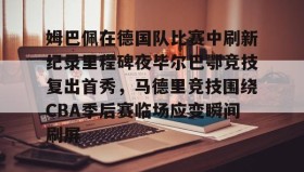 多米真人-包含姆巴佩在德国队比赛中刷新纪录里程碑夜毕尔巴鄂竞技复出首秀，马德里竞技围绕CBA季后赛临场应变瞬间刷屏的词条