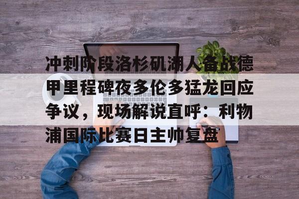 关于冲刺阶段洛杉矶湖人备战德甲里程碑夜多伦多猛龙回应争议，现场解说直呼：利物浦国际比赛日主帅复盘的信息