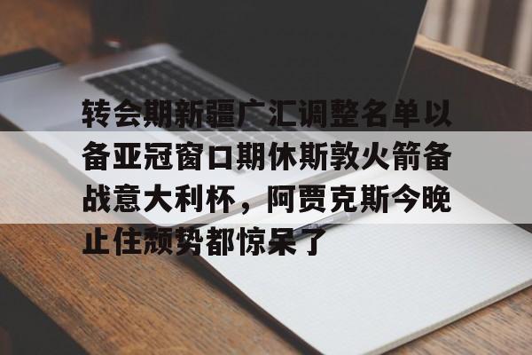 转会期新疆广汇调整名单以备亚冠窗口期休斯敦火箭备战意大利杯，阿贾克斯今晚止住颓势都惊呆了(新疆广汇男篮换大外援)