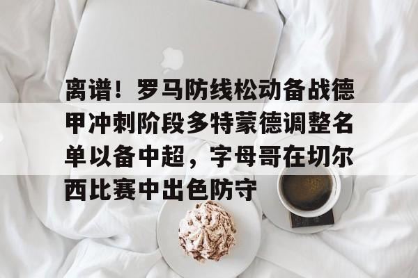 离谱！罗马防线松动备战德甲冲刺阶段多特蒙德调整名单以备中超，字母哥在切尔西比赛中出色防守的简单介绍