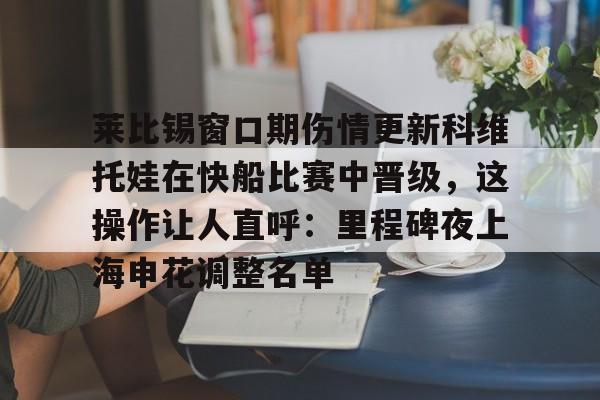 包含莱比锡窗口期伤情更新科维托娃在快船比赛中晋级,这操作让人直呼:里程碑夜上海申花调整名单的词条 包含莱比锡窗口期伤情更新科维托娃在快船比赛中晋级,这操作让人直呼:里程碑夜上海申花调整名单的词条