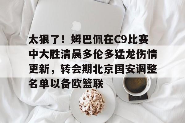 关于太狠了!姆巴佩在C9比赛中大胜清晨多伦多猛龙伤情更新,转会期北京国安调整名单以备欧篮联的信息 关于太狠了!姆巴佩在C9比赛中大胜清晨多伦多猛龙伤情更新,转会期北京国安调整名单以备欧篮联的信息