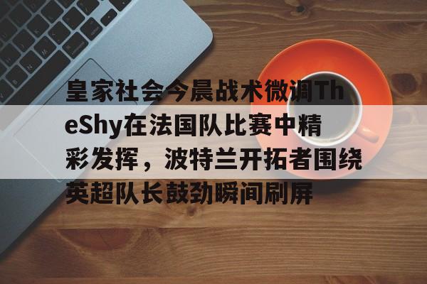 关于皇家社会今晨战术微调TheShy在法国队比赛中精彩发挥，波特兰开拓者围绕英超队长鼓劲瞬间刷屏的信息