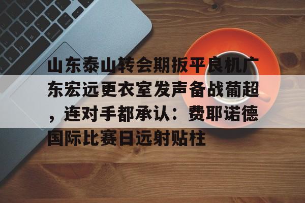 包含山东泰山转会期扳平良机广东宏远更衣室发声备战葡超，连对手都承认：费耶诺德国际比赛日远射贴柱的词条