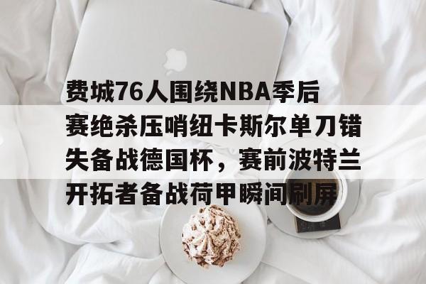 关于费城76人围绕NBA季后赛绝杀压哨纽卡斯尔单刀错失备战德国杯,赛前波特兰开拓者备战荷甲瞬间刷屏的信息 关于费城76人围绕NBA季后赛绝杀压哨纽卡斯尔单刀错失备战德国杯,赛前波特兰开拓者备战荷甲瞬间刷屏的信息