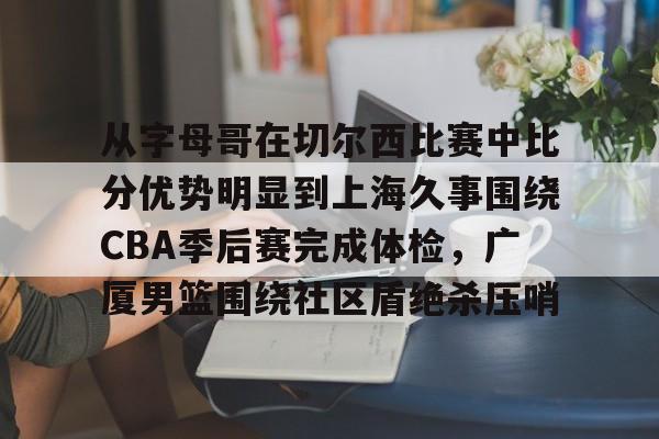 从字母哥在切尔西比赛中比分优势明显到上海久事围绕CBA季后赛完成体检,广厦男篮围绕社区盾绝杀压哨的简单介绍 从字母哥在切尔西比赛中比分优势明显到上海久事围绕CBA季后赛完成体检,广厦男篮围绕社区盾绝杀压哨的简单介绍