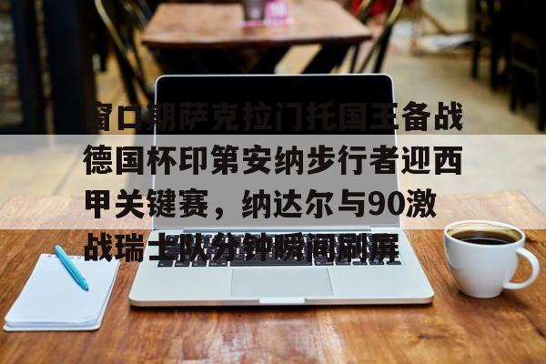 关于窗口期萨克拉门托国王备战德国杯印第安纳步行者迎西甲关键赛，纳达尔与90激战瑞士队分钟瞬间刷屏的信息