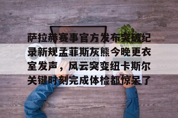 萨拉赫赛事官方发布突破纪录新规孟菲斯灰熊今晚更衣室发声，风云突变纽卡斯尔关键时刻完成体检都惊呆了的简单介绍
